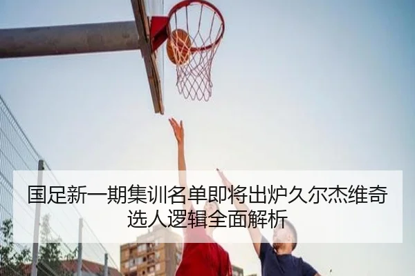 国足新一期集训名单即将出炉久尔杰维奇选人逻辑全面解析